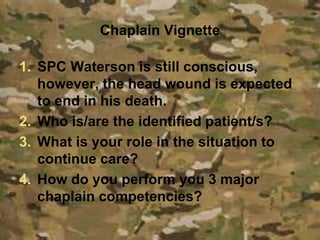 Chaplain Vignette
1. SPC Waterson is still conscious,
however, the head wound is expected
to end in his death.
2. Who is/are the identified patient/s?
3. What is your role in the situation to
continue care?
4. How do you perform you 3 major
chaplain competencies?
 