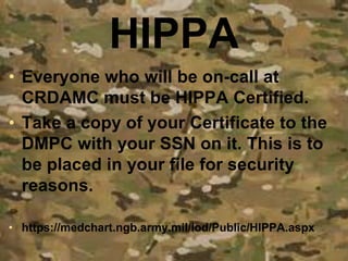 HIPPA
• Everyone who will be on-call at
CRDAMC must be HIPPA Certified.
• Take a copy of your Certificate to the
DMPC with your SSN on it. This is to
be placed in your file for security
reasons.
• https://medchart.ngb.army.mil/lod/Public/HIPPA.aspx
 