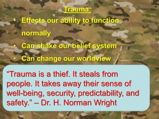 Trauma:
• Effects our ability to function
normally
• Can shake our belief system
• Can change our worldview
“Trauma is a thief. It steals from
people. It takes away their sense of
well-being, security, predictability, and
safety.” – Dr. H. Norman Wright
 