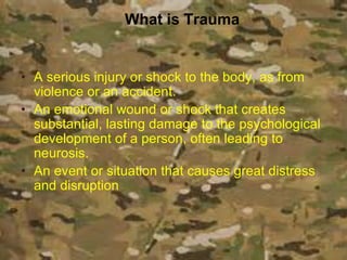 What is Trauma
• A serious injury or shock to the body, as from
violence or an accident.
• An emotional wound or shock that creates
substantial, lasting damage to the psychological
development of a person, often leading to
neurosis.
• An event or situation that causes great distress
and disruption
 