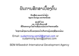 ຜົນການສຶກສາເບື້ອງຕົ້ນ
ຝົນເຫຼືອງ ແລະຢາຂ້າຫ້ຽາ
Agent Orange and Herbicide
ສະເໜີ ໂດຍ
ດຣ. ດໍາຣົງ ພົມດວງສີ
ທີ່ປຶກສາອາວຸດໂສດ້ານສິ່ງແວດລ້ອມປະຈໍາພາກເຫນືອ
ໂຄງການສ້າງຄວາມເຂັ້ມແຂງຮອບດ້ານໃນການຄຸ້ມຄອງສິ່ງແວດລ້ອມ
Email: sudamrong.sem2@gmail.com or
sudamrong.laos@yahoo.com
SEM II/Swedish International Development Agency
 