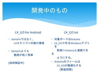 開発中のもの
C#_GO for Android
 Xamarinではなく、
C#スクリプトの実行環境
 Xamarinよりも
敷居が低く簡単
(技術検証中)
C#_GO Iot
 対象ボードはArduino
 C#_GOで作るWindowsアプリ
を
簡単にArduinoと連携でき
る
ようにする。
 Arduinoのファームは
C#_GOが最適化する
(実装段階)
 