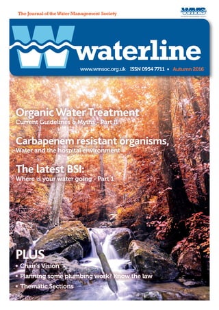 THE WATER MANAGEMENT SOCIETY
www.wmsoc.org.uk ISSN 0954 7711 • Autumn 2016
The Journal of theWater Management Society
waterline
OrganicWaterTreatment
Current Guidelines & Myths - Part II
PLUS
	Chair's Vision
	Planning some plumbing work? Know the law
	Thematic Sections
Carbapenem resistant organisms,
Water and the hospital environment
The latest BSI:
Where is your water going - Part 1
 