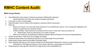 RMHC Content Audit:
RMHC Chicago Website:
● Uses McDonald’s color scheme- reinforces connection to McDonald’s restaurant
○ Should adopt blue and white color scheme of greater organization
● Font tough to read on content pages
● Should be able to click on Parent Links and get an overview of all the sub-sections
● About Us
○ Mission and Impact: Too much text! Great content but it is overwhelming to look at. Try to incorporate infographics and
images to support text and condense content.
○ Stories and News: Great stories but inconsistent format- some of “read more” links but most do not
■ Maybe break it down by year/month so it is easier to search
○ Need to do a better job at explaining the difference between Board of Directors and House of Representatives
● Overall too text heavy- make more use of images and videos!
● Showcase family stories more! Should be featured on the Impact page more prominently
● Really need to stress impact and the effect of donated dollars
● Never explicitly state that you don’t receive funding from the McDonald’s Restaurants- Could go on general About Us Page
○ Addressed on FAQ page but it takes too many clicks to get there, most people won’t go that far
● Would be good to add a general “What We Do” page similar to the overall RMHC site
 
