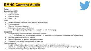 RMHC Content Audit:
Twitter:
Overview: from 3/7/16
● Tweets: 6,493
● Followers: 2,043
● Following: 5,037
● Likes: 3,416
Topics:
● Showing families at the house- could use more personal stories
● Promoting events
● Thanking volunteers and partners
● Encouraging donations and volunteering
○ These posts are pretty infrequent and rarely link back to the main page
Engagement:
● Good job tagging individuals who have donated and partners
○ Could leverage high profile partners that have a lot of followers to try to get them to retweet to their huge following
● Good job retweeting when tagged in a post
● Not much responses on tweets- a few likes and retweets
● Frequency is high around events but trails off day to day
Recommendations:
● Need to link back to the website more so people know where to go to donate/volunteer/learn more
● Already do a great job engaging volunteers with tags and retweets- throw in some self promoting tweets to change it up
● Incorporate more family stories to show impact of donations
 