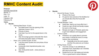 RMHC Content Audit:
Pinterest
Overview: from 5/7/16
Boards: 11
Pins: 113
Likes: 15
Followers: 265
Following: 30
Topics:
● Boards:
○ Opening New Doors- 10 pins
■ Out dated board- from the opening of the
downtown house in 2012
■ Pictures of doors
■ Cool idea if you tie it to the special doors in the
house
■ Idea: Encourage guests to decorate their doors
and share decoration ideas on Pinterest
○ Hope, Love, Comfort & Care- 32 pins
■ Love this board! Quotes and cute photos of love
and family
■ Incorporate more inspirational quotes- very
shareable
■ Idea: family photo booth→ share photos on
Pinterest
● Boards:
○ Around the House- 14 pins
■ Photos of the house
■ It’s good to have pictures of the facilities but
you should also show the house with
people!
○ Favorite Recipes- 7 pins
■ Great idea, need to put more effort into it
■ Could do a spin off with kid friendly recipes
for mom’s in the house
■ Recipes are huge on Pinterest- great area
to get more followers and engagement
○ Events- 6 posts
■ Pinterest is not a great place to promote
your events. It should be more of a recap
medium than promotional
● Especially since the event passes
and then the posts are out of place
○ Smiling Faces- 10 pins
■ I love this concept. It can definitely be
expanded more. Especially to tie in families
who stop by the house.
■ People love to pin cute babies and animals.
This is a great board to attract followers
 