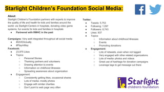 Starlight Children’s Foundation Social Media:
Twitter:
● Tweets: 5,753
● Following: 1,097
● Followers: 6,743
● Likes: 837
● Topics:
○ Information about childhood illnesses
○ Events
○ Promoting donations
● Engagement:
○ Lots of retweets, even when not tagged
○ Very engaged with other related organizations
○ Lots of media- photos and videos
○ Great use of hashtags for donation campaigns
○ Leverage tags to get message out there
About:
Starlight Children's Foundation partners with experts to improve
the quality of life and health for kids and families around the
world- via Starlight Centers in hospitals, donating video game
systems, fun events for kids and families in hospitals
● Partnered with RMHC in the past
Campaigns: Very well integrated throughout all social media
● #GIVEActually
● #PlayinMay
Facebook:
● 23,975 Likes
● Topics:
○ Personal Stories
○ Thanking partners and volunteers
○ Drawing attention to events
○ Information on childhood illnesses
○ Spreading awareness about organization
● Engagement:
○ Consistently getting likes, occasional shares
○ Lots of media- mostly photos
○ Engage with similar charities
○ Don’t point to web page very often
 