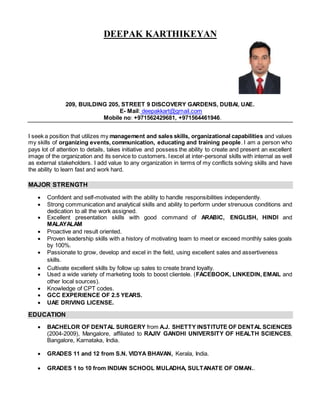 DEEPAK KARTHIKEYAN
209, BUILDING 205, STREET 9 DISCOVERY GARDENS, DUBAI, UAE.
E- Mail: deepakkart@gmail.com
Mobile no: +971562429681, +971564461946.
I seek a position that utilizes my management and sales skills, organizational capabilities and values
my skills of organizing events, communication, educating and training people. I am a person who
pays lot of attention to details, takes initiative and possess the ability to create and present an excellent
image of the organization and its service to customers. Iexcel at inter-personal skills with internal as well
as external stakeholders. I add value to any organization in terms of my conflicts solving skills and have
the ability to learn fast and work hard.
MAJOR STRENGTH
 Confident and self-motivated with the ability to handle responsibilities independently.
 Strong communication and analytical skills and ability to perform under strenuous conditions and
dedication to all the work assigned.
 Excellent presentation skills with good command of ARABIC, ENGLISH, HINDI and
MALAYALAM
 Proactive and result oriented.
 Proven leadership skills with a history of motivating team to meet or exceed monthly sales goals
by 100%.
 Passionate to grow, develop and excel in the field, using excellent sales and assertiveness
skills.
 Cultivate excellent skills by follow up sales to create brand loyalty.
 Used a wide variety of marketing tools to boost clientele. (FACEBOOK, LINKEDIN, EMAIL and
other local sources).
 Knowledge of CPT codes.
 GCC EXPERIENCE OF 2.5 YEARS.
 UAE DRIVING LICENSE.
EDUCATION
 BACHELOR OF DENTAL SURGERY from A.J. SHETTY INSTITUTE OF DENTAL SCIENCES
(2004-2009), Mangalore, affiliated to RAJIV GANDHI UNIVERSITY OF HEALTH SCIENCES,
Bangalore, Karnataka, India.
 GRADES 11 and 12 from S.N. VIDYA BHAVAN, Kerala, India.
 GRADES 1 to 10 from INDIAN SCHOOL MULADHA, SULTANATE OF OMAN..
 