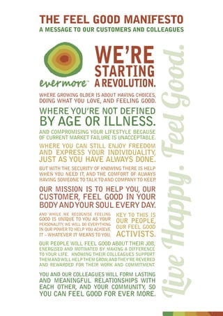 WE’RE
STARTING
AREVOLUTION.
THE FEEL GOOD MANIFESTO
A MESSAGE TO OUR CUSTOMERS AND COLLEAGUES
WHERE GROWING OLDER IS ABOUT HAVING CHOICES,
DOING WHAT YOU LOVE, AND FEELING GOOD.
WHEREYOU’RE NOT DEFINED
BY AGE OR ILLNESS.
AND COMPROMISING YOUR LIFESTYLE BECAUSE
OF CURRENT MARKET FAILURE IS UNACCEPTABLE.
WHERE YOU CAN STILL ENJOY FREEDOM
AND EXPRESS YOUR INDIVIDUALITY,
JUST AS YOU HAVE ALWAYS DONE.
BUT WITHTHE SECURITY OF KNOWINGTHERE IS HELP
WHEN YOU NEED IT, AND THE COMFORT OF ALWAYS
HAVING SOMEONETOTALKTOAND COMPANYTO KEEP.
OUR MISSION IS TO HELP YOU, OUR
CUSTOMER, FEEL GOOD IN YOUR
BODYANDYOURSOULEVERYDAY.
AND WHILE WE RECOGNISE FEELING
GOOD IS UNIQUE TO YOU AS YOUR
PERSONALITY, WE WILL DO EVERYTHING
IN OUR POWERTO HELPYOU ACHIEVE
IT –WHATEVER IT MEANSTOYOU.
KEY TO THIS IS
OUR PEOPLE,
OUR FEEL GOOD
ACTIVISTS.
OUR PEOPLE WILL FEEL GOOD ABOUT THEIR JOB,
ENERGISED AND MOTIVATED BY MAKING A DIFFERENCE
TO YOUR LIFE. KNOWING THEIR COLLEAGUES SUPPORT
THEMANDWILL HELPTHEM GROW,ANDTHEY’RE REVERED
AND REWARDED FOR THEIR WORK AND COMMITMENT.
YOU AND OUR COLLEAGUES WILL FORM LASTING
AND MEANINGFUL RELATIONSHIPS WITH
EACH OTHER, AND YOUR COMMUNITY, SO
YOU CAN FEEL GOOD FOR EVER MORE.
LiveHappy.FeelGood.
 
