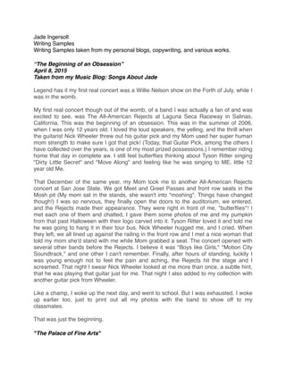 Jade Ingersoll
Writing Samples
Writing Samples taken from my personal blogs, copywriting, and various works.
“The Beginning of an Obsession”
April 8, 2015
Taken from my Music Blog: Songs About Jade
Legend has it my ﬁrst real concert was a Willie Nelson show on the Forth of July, while I
was in the womb. 
My ﬁrst real concert though out of the womb, of a band I was actually a fan of and was
excited to see, was The All-American Rejects at Laguna Seca Raceway in Salinas,
California. This was the beginning of an obsession. This was in the summer of 2006,
when I was only 12 years old. I loved the loud speakers, the yelling, and the thrill when
the guitarist Nick Wheeler threw out his guitar pick and my Mom used her super human
mom strength to make sure I got that pick! (Today, that Guitar Pick, among the others I
have collected over the years, is one of my most prized possessions.) I remember riding
home that day in complete aw. I still feel butterﬂies thinking about Tyson Ritter singing
"Dirty Little Secret" and "Move Along" and feeling like he was singing to ME, little 12
year old Me. 
That December of the same year, my Mom took me to another All-American Rejects
concert at San Jose State. We got Meet and Greet Passes and front row seats in the
Mosh pit (My mom sat in the stands, she wasn't into "moshing". Things have changed
though!) I was so nervous, they ﬁnally open the doors to the auditorium, we entered,
and the Rejects made their appearance. They were right in front of me, *butterﬂies*! I
met each one of them and chatted, I gave them some photos of me and my pumpkin
from that past Halloween with their logo carved into it. Tyson Ritter loved it and told me
he was going to hang it in their tour bus. Nick Wheeler hugged me, and I cried. When
they left, we all lined up against the railing in the front row and I met a nice woman that
told my mom she'd stand with me while Mom grabbed a seat. The concert opened with
several other bands before the Rejects. I believe it was "Boys like Girls," "Motion City
Soundtrack," and one other I can't remember. Finally, after hours of standing, luckily I
was young enough not to feel the pain and aching, the Rejects hit the stage and I
screamed. That night I swear Nick Wheeler looked at me more than once, a subtle hint,
that he was playing that guitar just for me. That night I also added to my collection with
another guitar pick from Wheeler. 
Like a champ, I woke up the next day, and went to school. But I was exhausted. I woke
up earlier too, just to print out all my photos with the band to show off to my
classmates. 
That was just the beginning. 
"The Palace of Fine Arts" 
 