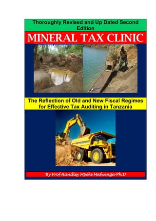 Thoroughly Revised and Up Dated Second
Edition
MINERAL TAX CLINIC
The Reflection of Old and New Fiscal Regimes
for Effective Tax Auditing in Tanzania
By Prof Handley Mpoki Mafwenga Ph.D
 