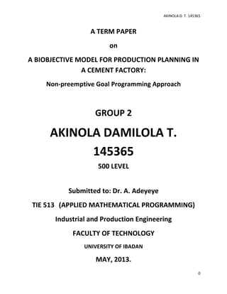 AKINOLA D. T. 145365

A TERM PAPER
on
A BIOBJECTIVE MODEL FOR PRODUCTION PLANNING IN
A CEMENT FACTORY:
Non-preemptive Goal Programming Approach

GROUP 2

AKINOLA DAMILOLA T.
145365
500 LEVEL
Submitted to: Dr. A. Adeyeye
TIE 513 (APPLIED MATHEMATICAL PROGRAMMING)
Industrial and Production Engineering
FACULTY OF TECHNOLOGY
UNIVERSITY OF IBADAN

MAY, 2013.
0

 