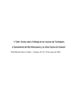“I Taller Técnico sobre el Manejo de las Cuencas del Turimiquire,
el Saneamiento del Río Manzanares y la Zona Costera de Cumaná”
Hotel Barceló Nueva Toledo – Cumaná, 28, 29 y 30 de mayo de 2003.
 