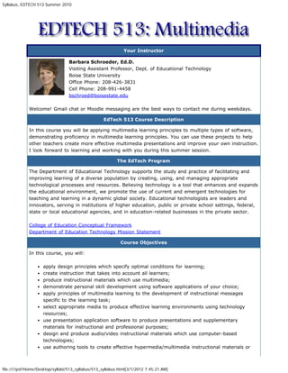 Syllabus, EDTECH 513 Summer 2010




                                                              Your Instructor

                                  Barbara Schroeder, Ed.D.
                                  Visiting Assistant Professor, Dept. of Educational Technology
                                  Boise State University
                                  Office Phone: 208-426-3831
                                  Cell Phone: 208-991-4458
                                  bschroed@boisestate.edu

             Welcome! Gmail chat or Moodle messaging are the best ways to contact me during weekdays.

                                                   EdTech 513 Course Description

             In this course you will be applying multimedia learning principles to multiple types of software,
             demonstrating proficiency in multimedia learning principles. You can use these projects to help
             other teachers create more effective multimedia presentations and improve your own instruction.
             I look forward to learning and working with you during this summer session.

                                                          The EdTech Program

             The Department of Educational Technology supports the study and practice of facilitating and
             improving learning of a diverse population by creating, using, and managing appropriate
             technological processes and resources. Believing technology is a tool that enhances and expands
             the educational environment, we promote the use of current and emergent technologies for
             teaching and learning in a dynamic global society. Educational technologists are leaders and
             innovators, serving in institutions of higher education, public or private school settings, federal,
             state or local educational agencies, and in education-related businesses in the private sector.

             College of Education Conceptual Framework
             Department of Education Technology Mission Statement

                                                            Course Objectives

             In this course, you will:

                    apply design principles which specify optimal conditions for learning;
                    create instruction that takes into account all learners;
                    produce instructional materials which use multimedia;
                    demonstrate personal skill development using software applications of your choice;
                    apply principles of multimedia learning to the development of instructional messages
                    specific to the learning task;
                    select appropriate media to produce effective learning environments using technology
                    resources;
                    use presentation application software to produce presentations and supplementary
                    materials for instructional and professional purposes;
                    design and produce audio/video instructional materials which use computer-based
                    technologies;
                    use authoring tools to create effective hypermedia/multimedia instructional materials or



file:////psf/Home/Desktop/syllabi/513_syllabus/513_syllabus.html[3/1/2012 7:45:21 AM]
 