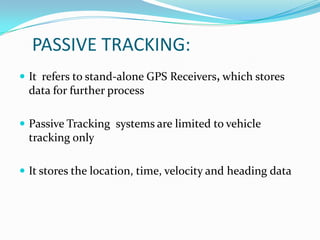 PASSIVE TRACKING:
 It refers to stand-alone GPS Receivers, which stores
  data for further process

 Passive Tracking systems are limited to vehicle
  tracking only

 It stores the location, time, velocity and heading data
 