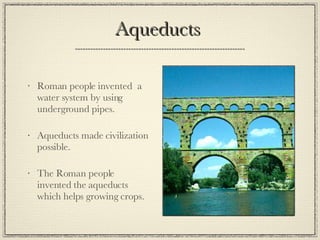 Aqueducts  Roman people invented  a water system by using underground pipes. Aqueducts made civilization possible. The Roman people invented the aqueducts which helps growing crops. 