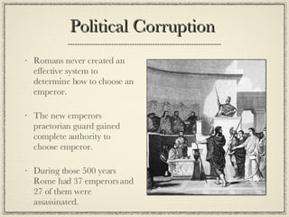 Political Corruption  Romans never created an effective system to determine how to choose an emperor. The new emperors praetorian guard gained complete authority to choose emperor. During those 500 years Rome had 37 emperors and 27 of them were assassinated.  