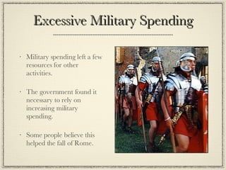 Excessive Military Spending Military spending left a few resources for other activities. The government found it necessary to rely on increasing military spending. Some people believe this helped the fall of Rome. 