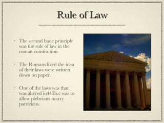 Rule of Law The second basic principle was the rule of law in the roman constitution. The Romans liked the idea of their laws were written down on paper. One of the laws was that was altered in445b.c was to allow plebeians marry patricians. 