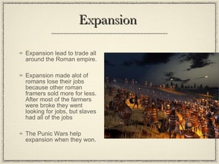 Expansion Expansion lead to trade all around the Roman empire. Expansion made alot of romans lose their jobs because other roman framers sold more for less. After most of the farmers were broke they went looking for jobs, but slaves had all of the jobs The Punic Wars help expansion when they won.  