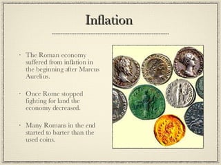 Inflation  The Roman economy suffered from inflation in the beginning after Marcus Aurelius. Once Rome stopped fighting for land the economy decreased. Many Romans in the end started to barter than the used coins. 