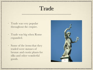Trade Trade was very popular throughout the empire. Trade was big when Rome expanded. Some of the items that they traded were statuses of bronze and exotic plants for silks and other wonderful goods. 