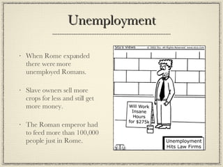 Unemployment When Rome expanded there were more unemployed Romans. Slave owners sell more crops for less and still get more money. The Roman emperor had to feed more than 100,000 people just in Rome. 