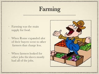 Farming Farming was the main supply for food. When Rome expanded alot of their buyers went to other  farmers that charge less. When farmers looked for other jobs the slaves mostly had all of the jobs. 