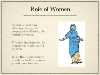 Role of Women Roman women took advantage over greek property that allowed to be owned by women. The most important job for women was to take care of children. When Rome gained more wealth the wealthy women gained more freedom. 
