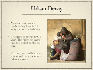 Urban Decay Most romans weren’t wealthy they lived in 10 story apartment buildings. The third floor was $400 a year. The more old stairs had to be climbed the less rent. Anyone that couldn’t pay was kicked onto the crime infested streets. 