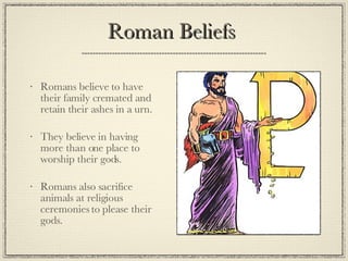 Roman Beliefs  Romans believe to have their family cremated and retain their ashes in a urn. They believe in having more than one place to worship their gods. Romans also sacrifice animals at religious ceremonies to please their gods. 