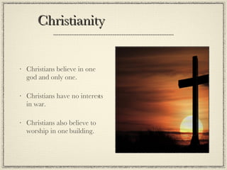 Christianity  Christians believe in one god and only one. Christians have no interests in war. Christians also believe to worship in one building. 