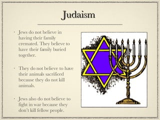 Judaism  Jews do not believe in having their family cremated. They believe to have their family buried together. They do not believe to have their animals sacrificed because they do not kill animals. Jews also do not believe to fight in war because they don’t kill fellow people. 