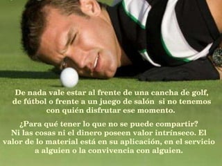 De nada vale estar al frente de una cancha de golf, de fútbol o frente a un juego de salón  si no tenemos con quién disfrutar ese momento.   ¿Para qué tener lo que no se puede compartir? Ni las cosas ni el dinero poseen valor intrínseco. El valor de lo material está en su aplicación, en el servicio a alguien o la convivencia con alguien. 