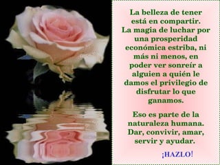 La belleza de tener está en compartir. La magia de luchar por una prosperidad económica estriba, ni más ni menos, en poder ver sonreír a alguien a quién le damos el privilegio de disfrutar lo que ganamos. Eso es parte de la naturaleza humana. Dar, convivir, amar, servir y ayudar.   ¡HAZLO! 