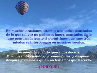 En muchas ocasiones estamos asustados, asustados de lo que tal vez no podemos hacer, asustados de lo que pensaría la gente si permitimos que nuestros miedos se interpongan en nuestros sueños. Decimos no, cuando queremos decir sí. Murmuramos cuando queremos gritar, y después... después gritamos a quien no teníamos que hacerlo.   ¿POR QUE? 