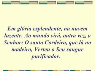 Em glória esplendente, na nuvem
luzente, Ao mundo virá, outra vez, o
Senhor; O santo Cordeiro, que lá no
madeiro, Verteu o Seu sangue
purificador.