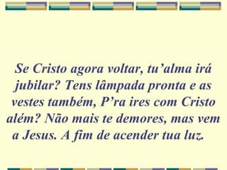Se Cristo agora voltar, tu’alma irá
jubilar? Tens lâmpada pronta e as
vestes também, P’ra ires com Cristo
além? Não mais te demores, mas vem
a Jesus. A fim de acender tua luz.