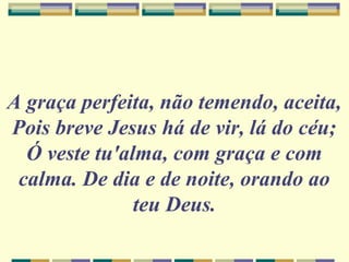 A graça perfeita, não temendo, aceita,
Pois breve Jesus há de vir, lá do céu;
Ó veste tu'alma, com graça e com
calma. De dia e de noite, orando ao
teu Deus.
