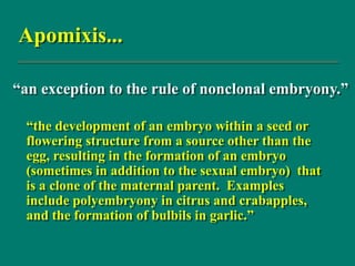 Apomixis...
“the development of an embryo within a seed or
flowering structure from a source other than the
egg, resulting in the formation of an embryo
(sometimes in addition to the sexual embryo) that
is a clone of the maternal parent. Examples
include polyembryony in citrus and crabapples,
and the formation of bulbils in garlic.”
“an exception to the rule of nonclonal embryony.”
 