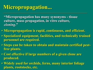 Micropropagation...
• Micropropagation is rapid, continuous, and efficient.
• Specialized equipment, facilities, and technically trained
personnel are required.
• Steps can be taken to obtain and maintain certified pest-
free plants.
• Cost effective if large numbers of a given clone are
produced.
• Widely used for orchids, ferns, many interior foliage
plants, rootstocks, etc.
“Micropropagation has many synonyms - tissue
culture, mass propagation, in vitro culture,
cloning.”
 