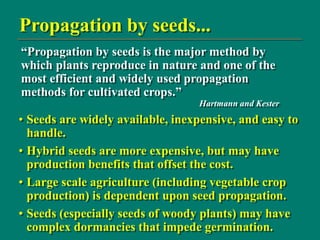Propagation by seeds...
• Seeds are widely available, inexpensive, and easy to
handle.
• Hybrid seeds are more expensive, but may have
production benefits that offset the cost.
• Large scale agriculture (including vegetable crop
production) is dependent upon seed propagation.
• Seeds (especially seeds of woody plants) may have
complex dormancies that impede germination.
“Propagation by seeds is the major method by
which plants reproduce in nature and one of the
most efficient and widely used propagation
methods for cultivated crops.”
Hartmann and Kester
 