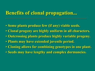 Benefits of clonal propagation...
• Some plants produce few (if any) viable seeds.
• Clonal progeny are highly uniform in all characters.
• Outcrossing plants produce highly variable progeny.
• Plants may have extended juvenile period.
• Cloning allows for combining genotypes in one plant.
• Seeds may have lengthy and complex dormancies.
 