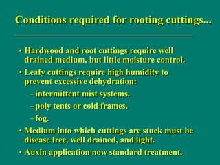 Conditions required for rooting cuttings...
• Hardwood and root cuttings require well
drained medium, but little moisture control.
• Leafy cuttings require high humidity to
prevent excessive dehydration:
–intermittent mist systems.
–poly tents or cold frames.
–fog.
• Medium into which cuttings are stuck must be
disease free, well drained, and light.
• Auxin application now standard treatment.
 