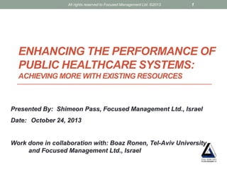All rights reserved to Focused Management Ltd. ©2013

1

ENHANCING THE PERFORMANCE OF
PUBLIC HEALTHCARE SYSTEMS:
ACHIEVING MORE WITH EXISTING RESOURCES

Presented By: Shimeon Pass, Focused Management Ltd., Israel
Date: October 24, 2013

Work done in collaboration with: Boaz Ronen, Tel-Aviv University
and Focused Management Ltd., Israel

 