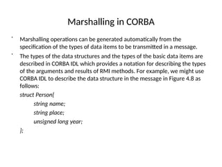 Marshalling in CORBA
•
Marshalling operations can be generated automatically from the
specification of the types of data items to be transmitted in a message.
•
The types of the data structures and the types of the basic data items are
described in CORBA IDL which provides a notation for describing the types
of the arguments and results of RMI methods. For example, we might use
CORBA IDL to describe the data structure in the message in Figure 4.8 as
follows:
struct Person{
string name;
string place;
unsigned long year;
};
 