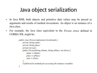 Java object serialization
• In Java RMI, both objects and primitive data values may be passed as
arguments and results of method invocations. An object is an instance of a
Java class.
• For example, the Java class equivalent to the Person struct defined in
CORBA IDL might be:
 