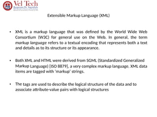 Extensible Markup Language (XML)
• XML is a markup language that was defined by the World Wide Web
Consortium (W3C) for general use on the Web. In general, the term
markup language refers to a textual encoding that represents both a text
and details as to its structure or its appearance.
• Both XML and HTML were derived from SGML (Standardized Generalized
Markup Language) [ISO 8879], a very complex markup language. XML data
items are tagged with ‘markup’ strings.
• The tags are used to describe the logical structure of the data and to
associate attribute-value pairs with logical structures
 