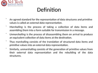 Definition
•
An agreed standard for the representation of data structures and primitive
values is called an external data representation.
•
Marshalling is the process of taking a collection of data items and
assembling them into a form suitable for transmission in a message.
•
Unmarshalling is the process of disassembling them on arrival to produce
an equivalent collection of data items at the destination.
•
Thus marshalling consists of the translation of structured data items and
primitive values into an external data representation.
•
Similarly, unmarshalling consists of the generation of primitive values from
their external data representation and the rebuilding of the data
structures.
 