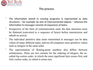 The process
•
The information stored in running programs is represented as data
structures – for example, by sets of interconnected objects – whereas the
information in messages consists of sequences of bytes.
•
Irrespective of the form of communication used, the data structures must
be flattened (converted to a sequence of bytes) before transmission and
rebuilt on arrival.
•
The individual primitive data items transmitted in messages can be data
values of many different types, and not all computers store primitive values
such as integers in the same order.
•
The representation of floating-point numbers also differs between
architectures. There are two variants for the ordering of integers: the so-
called big-endian order, in which the most significant byte comes first; and
little-endian order, in which it comes last.
 